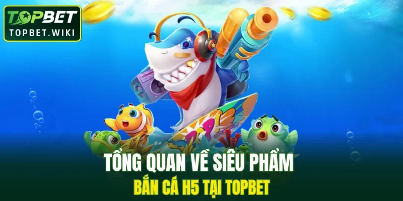 Tổng quan về siêu phẩm bắn cá H5 tại TOPBET